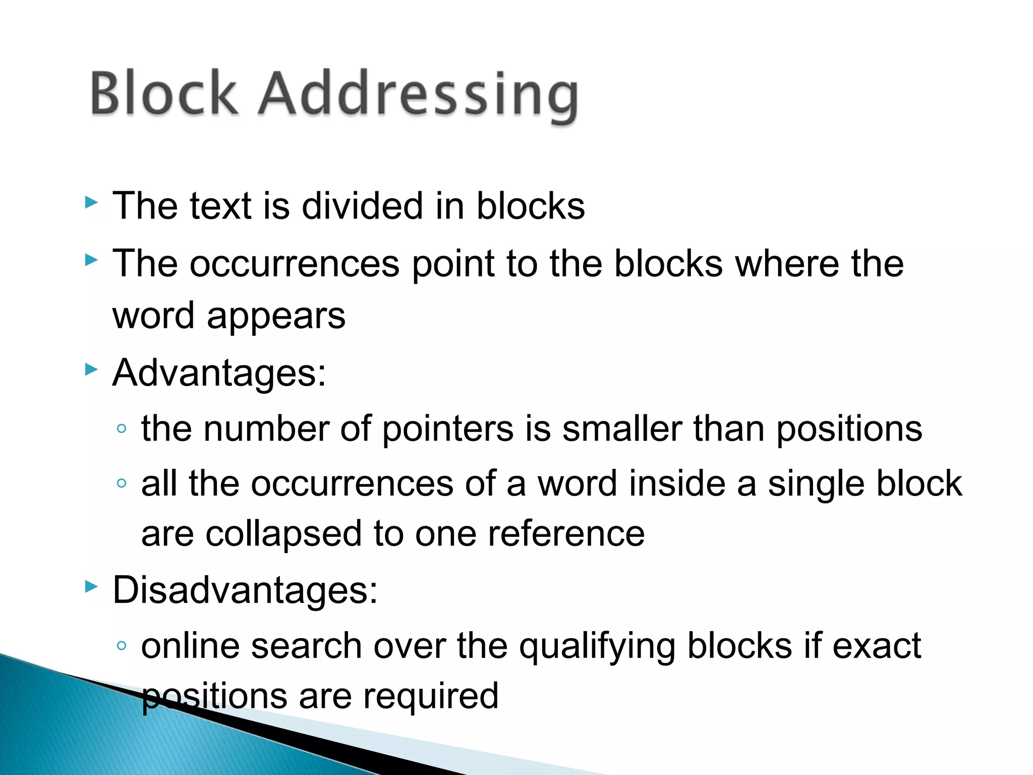  The text is divided in blocks
 The occurrences point to the blocks where the
word appears
 Advantages:
◦ the number of pointers is smaller than positions
◦ all the occurrences of a word inside a single block
are collapsed to one reference
 Disadvantages:
◦ online search over the qualifying blocks if exact
positions are required
 