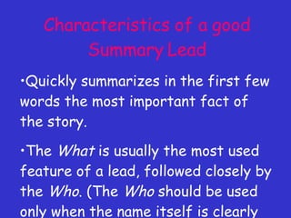 Characteristics of a good Summary Lead Quickly summarizes in the first few words the most important fact of the story. The  What  is usually the most used feature of a lead, followed closely by the  Who . (The  Who  should be used only when the name itself is clearly the most important fact.) 