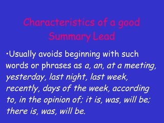 Characteristics of a good Summary Lead Usually avoids beginning with such words or phrases as  a, an, at a meeting, yesterday, last night, last week, recently, days of the week, according to, in the opinion of; it is, was, will be; there is, was, will be. 
