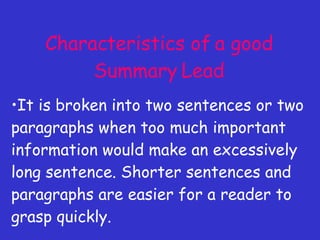 Characteristics of a good Summary Lead It is broken into two sentences or two paragraphs when too much important information would make an excessively long sentence. Shorter sentences and paragraphs are easier for a reader to grasp quickly. 