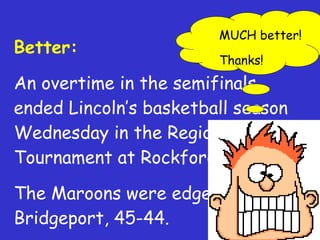 Better: An overtime in the semifinals ended Lincoln’s basketball season Wednesday in the Regional Tournament at Rockford. The Maroons were edged by Bridgeport, 45-44. MUCH better! Thanks! 