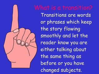 What is a transition? Transitions are words or phrases which keep the story flowing smoothly and let the reader know you are either talking about the same thing as before or you have changed subjects. 