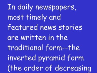 In daily newspapers, most timely and featured news stories are written in the traditional form--the inverted pyramid form (the order of decreasing importance). 