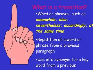 What is a transition? Word or phrases  such as  meanwhile; also; nevertheless; accordingly; at the same time Repetition of a word or phrase from a previous paragraph Use of a synonym for a key word from a previous paragraph 