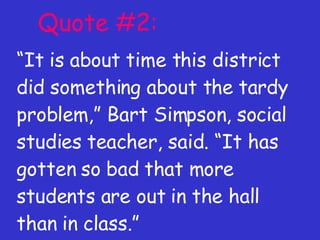 Quote #2: “ It is about time this district did something about the tardy problem,” Bart Simpson, social studies teacher, said. “It has gotten so bad that more students are out in the hall than in class.” 