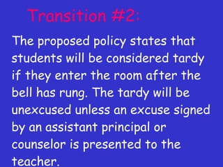 Transition #2: The proposed policy states that students will be considered tardy if they enter the room after the bell has rung. The tardy will be unexcused unless an excuse signed by an assistant principal or counselor is presented to the teacher. 