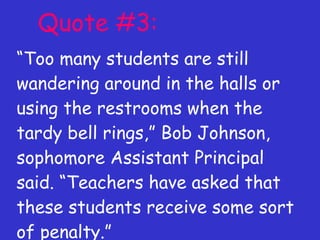 Quote #3: “ Too many students are still wandering around in the halls or using the restrooms when the tardy bell rings,” Bob Johnson, sophomore Assistant Principal said. “Teachers have asked that these students receive some sort of penalty.” 