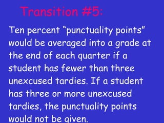 Transition #5: Ten percent “punctuality points” would be averaged into a grade at the end of each quarter if a student has fewer than three unexcused tardies. If a student has three or more unexcused tardies, the punctuality points would not be given. 