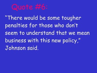 Quote #6: “ There would be some tougher penalties for those who don’t seem to understand that we mean business with this new policy,” Johnson said. 