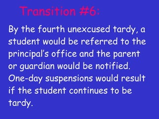 Transition #6: By the fourth unexcused tardy, a student would be referred to the principal’s office and the parent or guardian would be notified. One-day suspensions would result if the student continues to be tardy. 