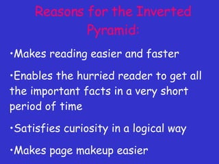 Reasons for the Inverted Pyramid: Makes reading easier and faster Enables the hurried reader to get all the important facts in a very short period of time Satisfies curiosity in a logical way Makes page makeup easier Makes the work of the copydesk easier 