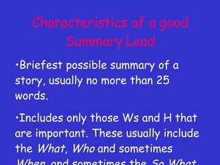 Characteristics of a good Summary Lead Briefest possible summary of a story, usually no more than 25 words. Includes only those Ws and H that are important. These usually include the  What ,  Who  and sometimes  When , and sometimes the  So What . 