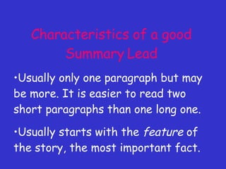 Characteristics of a good Summary Lead Usually only one paragraph but may be more. It is easier to read two short paragraphs than one long one. Usually starts with the  feature  of the story, the most important fact. 