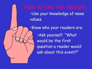How to find the feature Use your knowledge of news values. Know who your readers are. Ask yourself: “What would be the first question a reader would ask about this event?” 