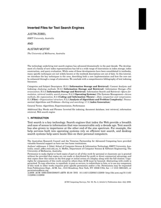 Inverted Files for Text Search Engines
JUSTIN ZOBEL
RMIT University, Australia

AND
ALISTAIR MOFFAT
The University of Melbourne, Australia

The technology underlying text search engines has advanced dramatically in the past decade. The development of a family of new index representations has led to a wide range of innovations in index storage, index
construction, and query evaluation. While some of these developments have been consolidated in textbooks,
many speciﬁc techniques are not widely known or the textbook descriptions are out of date. In this tutorial,
we introduce the key techniques in the area, describing both a core implementation and how the core can
be enhanced through a range of extensions. We conclude with a comprehensive bibliography of text indexing
literature.
Categories and Subject Descriptors: H.3.1 [Information Storage and Retrieval]: Content Analysis and
Indexing—Indexing methods; H.3.2 [Information Storage and Retrieval]: Information Storage—File
orzanization; H.3.3 [Information Storage and Retrieval]: Information Search and Retrieval—Query formulation, retrieval models, search process; D.4.3 [Operating Systems]: File Systems Management—Access
methods, ﬁle organization; E.4 [Coding and Information Theory] —Data compaction and compression;
E.5 [Files]—Organization/structure; F.2.2 [Analysis of Algorithms and Problem Complexity]: Nonnumerical Algorithms and Problems—Sorting and searching; I.7.3 [index Generation]
General Terms: Algorithms, Experimentation, Performance
Additional Key Words and Phrases: Inverted ﬁle indexing, document database, text retrieval, information
retrieval, Web search engine

1. INTRODUCTION

Text search is a key technology. Search engines that index the Web provide a breadth
and ease of access to information that was inconceivable only a decade ago. Text search
has also grown in importance at the other end of the size spectrum. For example, the
help services built into operating systems rely on efﬁcient text search, and desktop
search systems help users locate ﬁles on their personal computers.
The Australian Research Council and the Victorian Partnership for Advanced Computing have provided
valuable ﬁnancial support as have our two home institutions.
Authors’ addresses: J. Zobel, School of Computer Science & Information Technology, RMIT University, Australia; email: jz@cs.rmit.edu.au; A. Moffat, Department of Computer Science & Software Engineering, The
University of Melbourne, Australia.
Permission to make digital or hard copies of part or all of this work for personal or classroom use is granted
without fee provided that copies are not made or distributed for proﬁt or direct commercial advantage and
that copies show this notice on the ﬁrst page or initial screen of a display along with the full citation. Copyrights for components of this work owned by others than ACM must be honored. Abstracting with credit is
permitted. To copy otherwise, to republish, to post on servers, to redistribute to lists, or to use any component
of this work in other works requires prior speciﬁc permission and/or a fee. Permissions may be requested
from Publications Dept., ACM, Inc., 1515 Broadway, New York, NY 10036 USA, fax: +1 (212) 869-0481, or
permissions@acm.org.
c 2006 ACM 0360-0300/2006/07-ART6 $5.00 DOI: 10.1145/1132956/1132959 http://doi.acm.org/10.1145/
1132956.1132959
ACM Computing Surveys, Vol. 38, No. 2, Article 6, Publication date: July 2006.

 