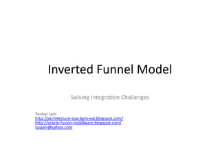 Inverted Funnel Model
                  Solving Integration Challenges

Tushar Jain
http://architecture-soa-bpm-eai.blogspot.com/
http://oracle-fusion-middlware.blogspot.com/
tusjain@yahoo.com
 