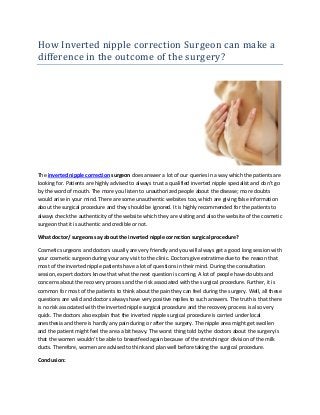 How Inverted nipple correction Surgeon can make a
difference in the outcome of the surgery?
The inverted nipple correction surgeon does answer a lot of our queries in a way which the patients are
looking for. Patients are highly advised to always trust a qualified inverted nipple specialist and don’t go
by the word of mouth. The more you listen to unauthorized people about the disease; more doubts
would arise in your mind. There are some unauthentic websites too, which are giving false information
about the surgical procedure and they should be ignored. It is highly recommended for the patients to
always check the authenticity of the website which they are visiting and also the website of the cosmetic
surgeon that it is authentic and credible or not.
What doctor/ surgeons say about the inverted nipple correction surgical procedure?
Cosmetic surgeons and doctors usually are very friendly and you will always get a good long session with
your cosmetic surgeon during your any visit to the clinic. Doctors give extratime due to the reason that
most of the inverted nipple patients have a lot of questions in their mind. During the consultation
session, expert doctors know that what the next question is coming. A lot of people have doubts and
concerns about the recovery process and the risk associated with the surgical procedure. Further, it is
common for most of the patients to think about the pain they can feel during the surgery. Well, all these
questions are valid and doctors always have very positive replies to such answers. The truth is that there
is no risk associated with the inverted nipple surgical procedure and the recovery process is also very
quick. The doctors also explain that the inverted nipple surgical procedure is carried under local
anesthesia and there is hardly any pain during or after the surgery. The nipple area might get swollen
and the patient might feel the area a bit heavy. The worst thing told by the doctors about the surgery is
that the women wouldn’t be able to breastfeed again because of the stretching or division of the milk
ducts. Therefore, women are advised to think and plan well before taking the surgical procedure.
Conclusion:
 