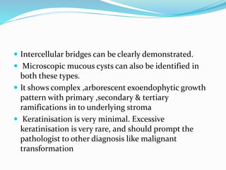  Intercellular bridges can be clearly demonstrated.
 Microscopic mucous cysts can also be identified in
both these types.
 It shows complex ,arborescent exoendophytic growth
pattern with primary ,secondary & tertiary
ramifications in to underlying stroma
 Keratinisation is very minimal. Excessive
keratinisation is very rare, and should prompt the
pathologist to other diagnosis like malignant
transformation
 
