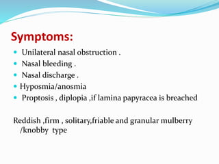 Symptoms:
 Unilateral nasal obstruction .
 Nasal bleeding .
 Nasal discharge .
 Hyposmia/anosmia
 Proptosis , diplopia ,if lamina papyracea is breached
Reddish ,firm , solitary,friable and granular mulberry
/knobby type
 