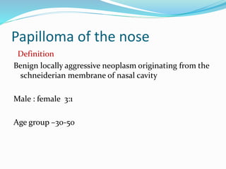 Papilloma of the nose
Definition
Benign locally aggressive neoplasm originating from the
schneiderian membrane of nasal cavity
Male : female 3:1
Age group –30-50
 