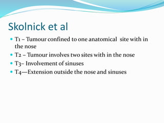 Skolnick et al
 T1 – Tumour confined to one anatomical site with in
the nose
 T2 – Tumour involves two sites with in the nose
 T3– Involvement of sinuses
 T4—Extension outside the nose and sinuses
 