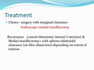 Treatment
 Choice –surgery with marginal clearance
Endoscopic medial maxillectomy
Recurrance ..Lateral rhinotomy (moure”s incision) &
Medial maxillectomy+ with spheno ethmoidal
clearance (en-bloc dissection) depending on extent of
tumour
 