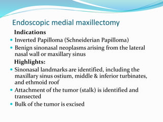Endoscopic medial maxillectomy
Indications
 Inverted Papilloma (Schneiderian Papilloma)
 Benign sinonasal neoplasms arising from the lateral
nasal wall or maxillary sinus
Highlights:
 Sinonasal landmarks are identified, including the
maxillary sinus ostium, middle & inferior turbinates,
and ethmoid roof
 Attachment of the tumor (stalk) is identified and
transected
 Bulk of the tumor is excised
 