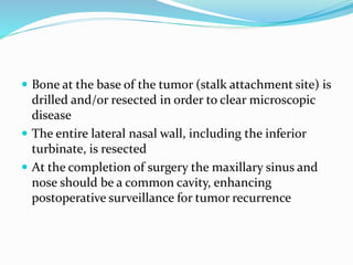  Bone at the base of the tumor (stalk attachment site) is
drilled and/or resected in order to clear microscopic
disease
 The entire lateral nasal wall, including the inferior
turbinate, is resected
 At the completion of surgery the maxillary sinus and
nose should be a common cavity, enhancing
postoperative surveillance for tumor recurrence
 