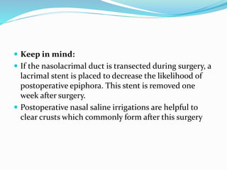  Keep in mind:
 If the nasolacrimal duct is transected during surgery, a
lacrimal stent is placed to decrease the likelihood of
postoperative epiphora. This stent is removed one
week after surgery.
 Postoperative nasal saline irrigations are helpful to
clear crusts which commonly form after this surgery
 