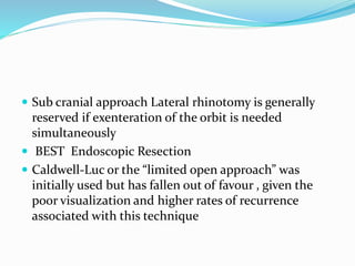  Sub cranial approach Lateral rhinotomy is generally
reserved if exenteration of the orbit is needed
simultaneously
 BEST Endoscopic Resection
 Caldwell-Luc or the “limited open approach” was
initially used but has fallen out of favour , given the
poor visualization and higher rates of recurrence
associated with this technique
 