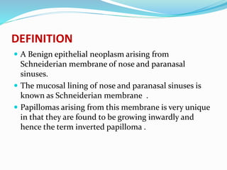 DEFINITION
 A Benign epithelial neoplasm arising from
Schneiderian membrane of nose and paranasal
sinuses.
 The mucosal lining of nose and paranasal sinuses is
known as Schneiderian membrane .
 Papillomas arising from this membrane is very unique
in that they are found to be growing inwardly and
hence the term inverted papilloma .
 