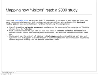 Mapping how “visitors” read: a 2009 study

         In our new eyetracking study, we recorded how 232 users looked at thousands of Web pages. We found that
         users' main reading behavior was fairly consistent across many different sites and tasks. This dominant
         reading pattern looks somewhat like an F and has the following three components:

           •    Users first read in a horizontal movement, usually across the upper part of the content area. This initial
                element forms the F's top bar.
           •    Next, users move down the page a bit and then read across in a second horizontal movement that
                typically covers a shorter area than the previous movement. This additional element forms the F's lower
                bar.
           •    Finally, users scan the content's left side in a vertical movement. Sometimes this is a fairly slow and
                systematic scan that appears as a solid stripe on an eyetracking heatmap. Other times users move faster,
                creating a spottier heatmap. This last element forms the F's stem.




  Wednesday, October 12, 11
Sunday, July 22, 12
 