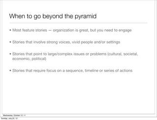 When to go beyond the pyramid

         • Most feature stories — organization is great, but you need to engage


         • Stories that involve strong voices, vivid people and/or settings


         • Stories that point to large/complex issues or problems (cultural, societal,
           economic, political)


         • Stories that require focus on a sequence, timeline or series of actions




  Wednesday, October 12, 11
Sunday, July 22, 12
 