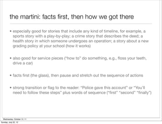 the martini: facts ﬁrst, then how we got there

         • especially good for stories that include any kind of timeline, for example, a
           sports story with a play-by-play; a crime story that describes the deed; a
           health story in which someone undergoes an operation; a story about a new
           grading policy at your school (how it works)


         • also good for service pieces (“how to” do something, e.g., ﬂoss your teeth,
           drive a car)


         • facts ﬁrst (the glass), then pause and stretch out the sequence of actions


         • strong transition or ﬂag to the reader: “Police gave this account” or “You’ll
           need to follow these steps” plus words of sequence (“ﬁrst” “second” “ﬁnally”)




  Wednesday, October 12, 11
Sunday, July 22, 12
 