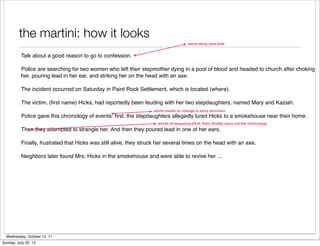 the martini: how it looks
                                                                                      same story, new lede


          Talk about a good reason to go to confession.

          Police are searching for two women who left their stepmother dying in a pool of blood and headed to church after choking
          her, pouring lead in her ear, and striking her on the head with an axe.

          The incident occurred on Saturday in Paint Rock Settlement, which is located (where).

          The victim, (ﬁrst name) Hicks, had reportedly been feuding with her two stepdaughters, named Mary and Kaziah.
                                                                   alerts reader to change in story structure
          Police gave this chronology of events: ﬁrst, the stepdaughters allegedly lured Hicks to a smokehouse near their home.
                                                                     words of sequence (ﬁrst, then, ﬁnally) carry out the chronology
          Then they attempted to strangle her. And then they poured lead in one of her ears.

          Finally, frustrated that Hicks was still alive, they struck her several times on the head with an axe.

          Neighbors later found Mrs. Hicks in the smokehouse and were able to revive her ...




  Wednesday, October 12, 11
Sunday, July 22, 12
 