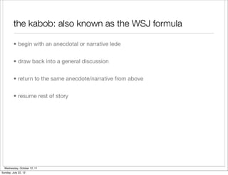 the kabob: also known as the WSJ formula

         • begin with an anecdotal or narrative lede


         • draw back into a general discussion


         • return to the same anecdote/narrative from above


         • resume rest of story




  Wednesday, October 12, 11
Sunday, July 22, 12
 