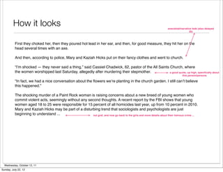 How it looks	                                                                                                 anecdotal/narrative lede (also delayed
                                                                                                                                         ID)



          First they choked her, then they poured hot lead in her ear, and then, for good measure, they hit her on the
          head several times with an axe.

          And then, according to police, Mary and Kaziah Hicks put on their fancy clothes and went to church.

          “I’m shocked — they never said a thing,” said Cassiel Chadwick, 62, pastor of the All Saints Church, where
          the women worshipped last Saturday, allegedly after murdering their stepmother.              a good quote, up high, speciﬁcally about
                                                                                                                                  this person/persons

          “In fact, we had a nice conversation about the ﬂowers we’re planting in the church garden. I still can’t believe
          this happened.”

          The shocking murder of a Paint Rock woman is raising concerns about a new breed of young women who
          commit violent acts, seemingly without any second thoughts. A recent report by the FBI shows that young
          women aged 18 to 25 were responsible for 15 percent of all homicides last year, up from 10 percent in 2010.
          Mary and Kaziah Hicks may be part of a disturbing trend that sociologists and psychologists are just
          beginning to understand ...                   nut graf, and now go back to the girls and more details about their heinous crime ...




  Wednesday, October 12, 11
Sunday, July 22, 12
 