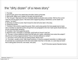 the “dirty dozen” of a news story*
           1. The lede.
           2. Second graf: gives more detail about the lede, backs up the lede.
           3. Best quote. Make sure it relates to the lede and second graf.
           4. The “nut graf.” Step back from the immediate details to provide some context. Tell how the current
           news ﬁts into the larger picture. Tell what’s been happening lately or elsewhere, so the reader can
           answer, “so what?”
           5. Summary of what’s to come: ﬂash forward to what will come later in the story.
           6. Supporting quotes.
           7. Transition, then another supporting quote. Note: avoid using quotes from two people back to back.
           Use a transition to separate quotes and get from one paragraph to the next. Each quote should back up
           its own transition/topic sentence.
           8. Transition, then ﬁnal supporting quote.
           9. Real-time color, anecdotes or examples: good stuff you haven’t used yet.
           10. The past: is there additional history that will help your reader understand more about the subject?
           Has this sort of thing happened before? How is this time different or similar?
           11. The future: wind up the story by looking ahead. What’s next?
           12. The kicker: usually a short, high-impact sentence. It may be a poignant anecdote or a telling quote.
           It could also be a surprising bit of info that works better here than in the lede, or a next step (an event
           that is taking place tomorrow, next week, next year).
                                                                             *by SF Chronicle reporter Nanette Asimov




  Wednesday, October 12, 11
Sunday, July 22, 12
 
