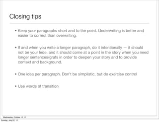 Closing tips

               • Keep your paragraphs short and to the point. Underwriting is better and
                 easier to correct than overwriting.


               • If and when you write a longer paragraph, do it intentionally — it should
                 not be your lede, and it should come at a point in the story when you need
                 longer sentences/grafs in order to deepen your story and to provide
                 context and background.


               • One idea per paragraph. Don’t be simplistic, but do exercise control


               • Use words of transition




  Wednesday, October 12, 11
Sunday, July 22, 12
 