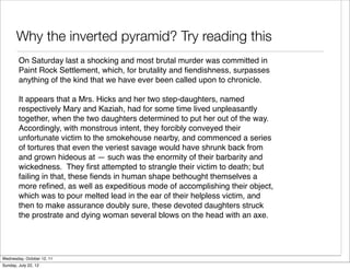 Why the inverted pyramid? Try reading this
        On Saturday last a shocking and most brutal murder was committed in
        Paint Rock Settlement, which, for brutality and ﬁendishness, surpasses
        anything of the kind that we have ever been called upon to chronicle.

        It appears that a Mrs. Hicks and her two step-daughters, named
        respectively Mary and Kaziah, had for some time lived unpleasantly
        together, when the two daughters determined to put her out of the way.
        Accordingly, with monstrous intent, they forcibly conveyed their
        unfortunate victim to the smokehouse nearby, and commenced a series
        of tortures that even the veriest savage would have shrunk back from
        and grown hideous at — such was the enormity of their barbarity and
        wickedness. They ﬁrst attempted to strangle their victim to death; but
        failing in that, these ﬁends in human shape bethought themselves a
        more reﬁned, as well as expeditious mode of accomplishing their object,
        which was to pour melted lead in the ear of their helpless victim, and
        then to make assurance doubly sure, these devoted daughters struck
        the prostrate and dying woman several blows on the head with an axe.




Wednesday, October 12, 11
Sunday, July 22, 12
 