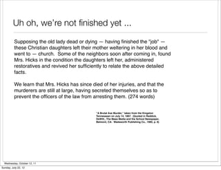 Uh oh, we’re not ﬁnished yet ...
          Supposing the old lady dead or dying — having ﬁnished the "job" —
          these Christian daughters left their mother weltering in her blood and
          went to — church. Some of the neighbors soon after coming in, found
          Mrs. Hicks in the condition the daughters left her, administered
          restoratives and revived her sufﬁciently to relate the above detailed
          facts.

          We learn that Mrs. Hicks has since died of her injuries, and that the
          murderers are still at large, having secreted themselves so as to
          prevent the ofﬁcers of the law from arresting them. (274 words)


                                               “A Brutal Axe Murder,” taken from the Kingston
                                               Tennessean on July 14, 1867. (Quoted in Reddick,
                                               DeWitt., The Mass Media and the School Newspaper,
                                               Belmont, CA: Wadsworth Publishing Co., 1985, p. 6)




  Wednesday, October 12, 11
Sunday, July 22, 12
 