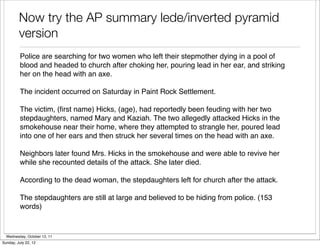Now try the AP summary lede/inverted pyramid
         version
          Police are searching for two women who left their stepmother dying in a pool of
          blood and headed to church after choking her, pouring lead in her ear, and striking
          her on the head with an axe.

          The incident occurred on Saturday in Paint Rock Settlement.

          The victim, (ﬁrst name) Hicks, (age), had reportedly been feuding with her two
          stepdaughters, named Mary and Kaziah. The two allegedly attacked Hicks in the
          smokehouse near their home, where they attempted to strangle her, poured lead
          into one of her ears and then struck her several times on the head with an axe.

          Neighbors later found Mrs. Hicks in the smokehouse and were able to revive her
          while she recounted details of the attack. She later died.

          According to the dead woman, the stepdaughters left for church after the attack.

          The stepdaughters are still at large and believed to be hiding from police. (153
          words)


  Wednesday, October 12, 11
Sunday, July 22, 12
 