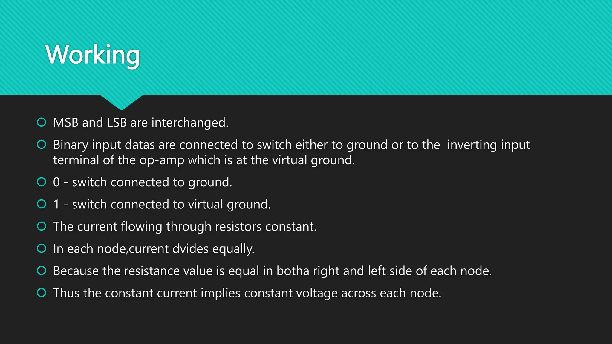 Working
MSB and LSB are interchanged.
Binary input datas are connected to switch either to ground or to the inverting input
terminal of the op-amp which is at the virtual ground.
0 - switch connected to ground.
1 - switch connected to virtual ground.
The current flowing through resistors constant.
In each node,current dvides equally.
Because the resistance value is equal in botha right and left side of each node.
Thus the constant current implies constant voltage across each node.