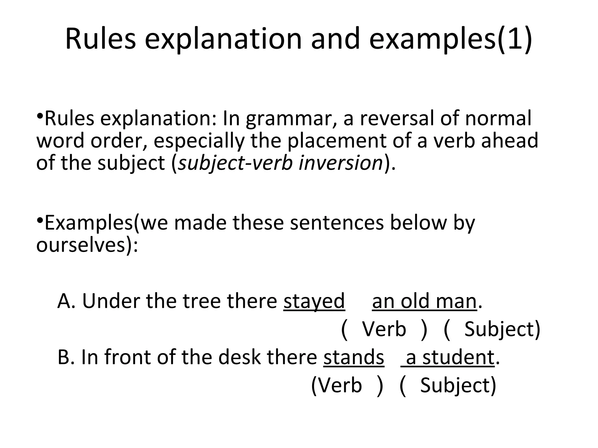 Rules explanation and examples(1)
•Rules explanation: In grammar, a reversal of normal
word order, especially the placement of a verb ahead
of the subject (subject-verb inversion).
•Examples(we made these sentences below by
ourselves):
A. Under the tree there stayed an old man.
（ Verb ）（ Subject)
B. In front of the desk there stands a student.
(Verb ）（ Subject)

 
