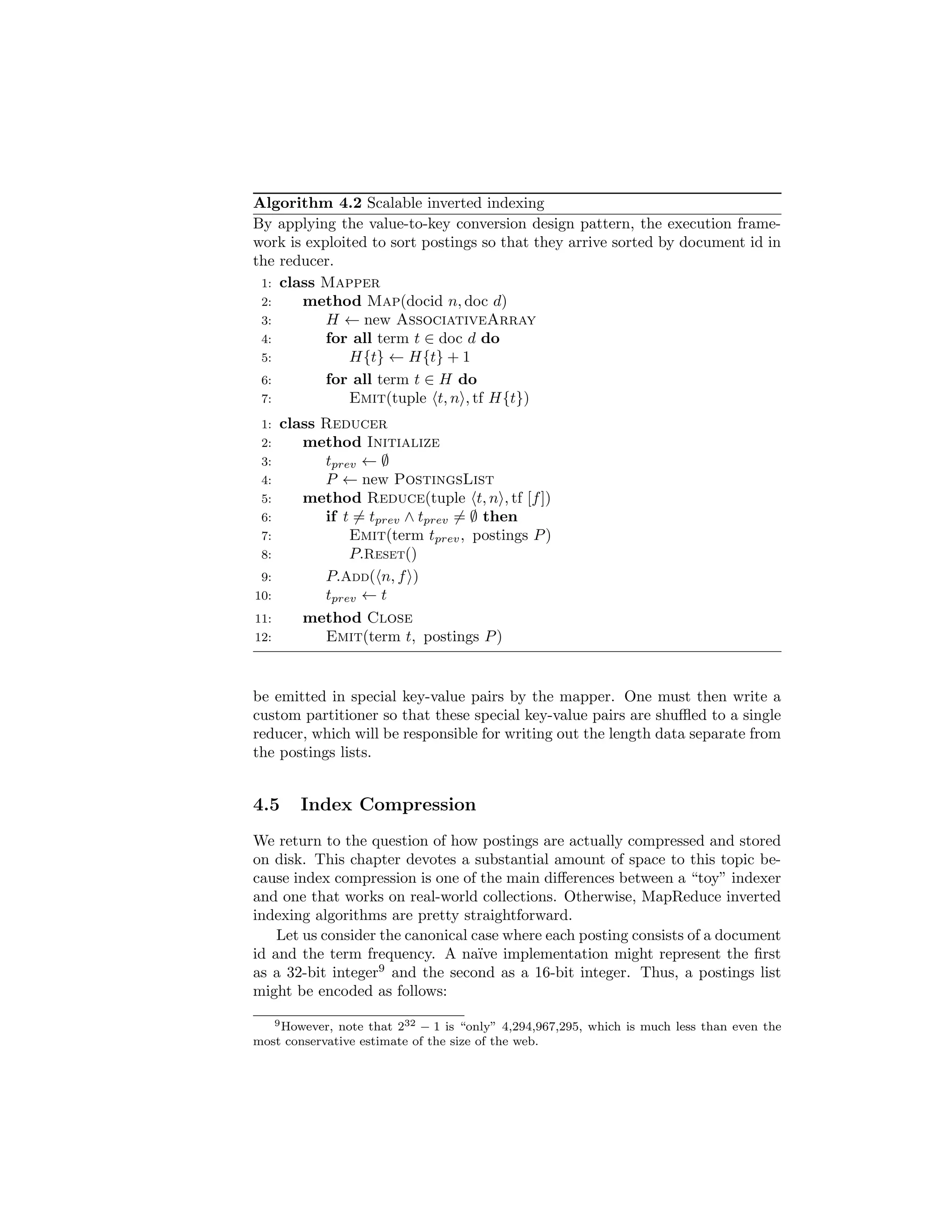 The web is multilingual. There is no guarantee that pages in one language 
only link to pages in the same language. For example, a professor in 
Asia may maintain her website in the local language, but contain links 
to publications in English. Furthermore, many pages contain a mix of 
text in dierent languages. Since document processing techniques (e.g., 
tokenization, stemming) dier by language, it is important to identify the 
(dominant) language on a page. 
The above discussion is not meant to be an exhaustive enumeration of issues, 
but rather to give the reader an appreciation of the complexities involved in 
this intuitively simple task. For more information, see a recent survey on web 
crawling [113]. Section 4.7 provides pointers to additional readings. 
4.2 Inverted Indexes 
In its basic form, an inverted index consists of postings lists, one associated with 
each term that appears in the collection.4 The structure of an inverted index 
is illustrated in Figure 4.1. A postings list is comprised of individual postings, 
each of which consists of a document id and a payload|information about 
occurrences of the term in the document. The simplest payload is. . . nothing! 
For simple boolean retrieval, no additional information is needed in the posting 
other than the document id; the existence of the posting itself indicates that 
presence of the term in the document. The most common payload, however, is 
term frequency (tf ), or the number of times the term occurs in the document. 
More complex payloads include positions of every occurrence of the term in 
the document (to support phrase queries and document scoring based on term 
proximity), properties of the term (such as if it occurred in the page title or 
not, to support document ranking based on notions of importance), or even 
the results of additional linguistic processing (for example, indicating that the 
term is part of a place name, to support address searches). In the web context, 
anchor text information (text associated with hyperlinks from other pages to 
the page in question) is useful in enriching the representation of document 
content (e.g., [107]); this information is often stored in the index as well. 
In the example shown in Figure 4.1, we see that: 
term1 occurs in fd1; d5; d6; d11; : : :g, 
term2 occurs in fd11; d23; d59; d84; : : :g, and 
term3 occurs in fd1; d4; d11; d19; : : :g. 
In an actual implementation, we assume that documents can be identi 