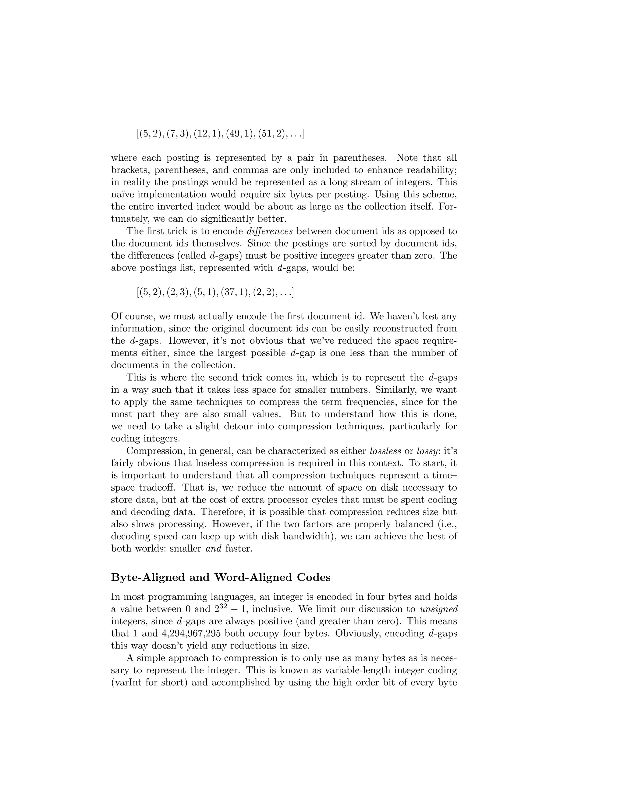ed 
by a unique integer ranging from 1 to n, where n is the total number of doc-uments. 
5 Generally, postings are sorted by document id, although other sort 
4In information retrieval parlance, term is preferred over word since documents are 
processed (e.g., tokenization and stemming) into basic units that are often not words in the 
linguistic sense. 
5It is preferable to start numbering the documents at one since it is not possible to code 
zero with many common compression schemes used in information retrieval; see Section 4.5. 
 