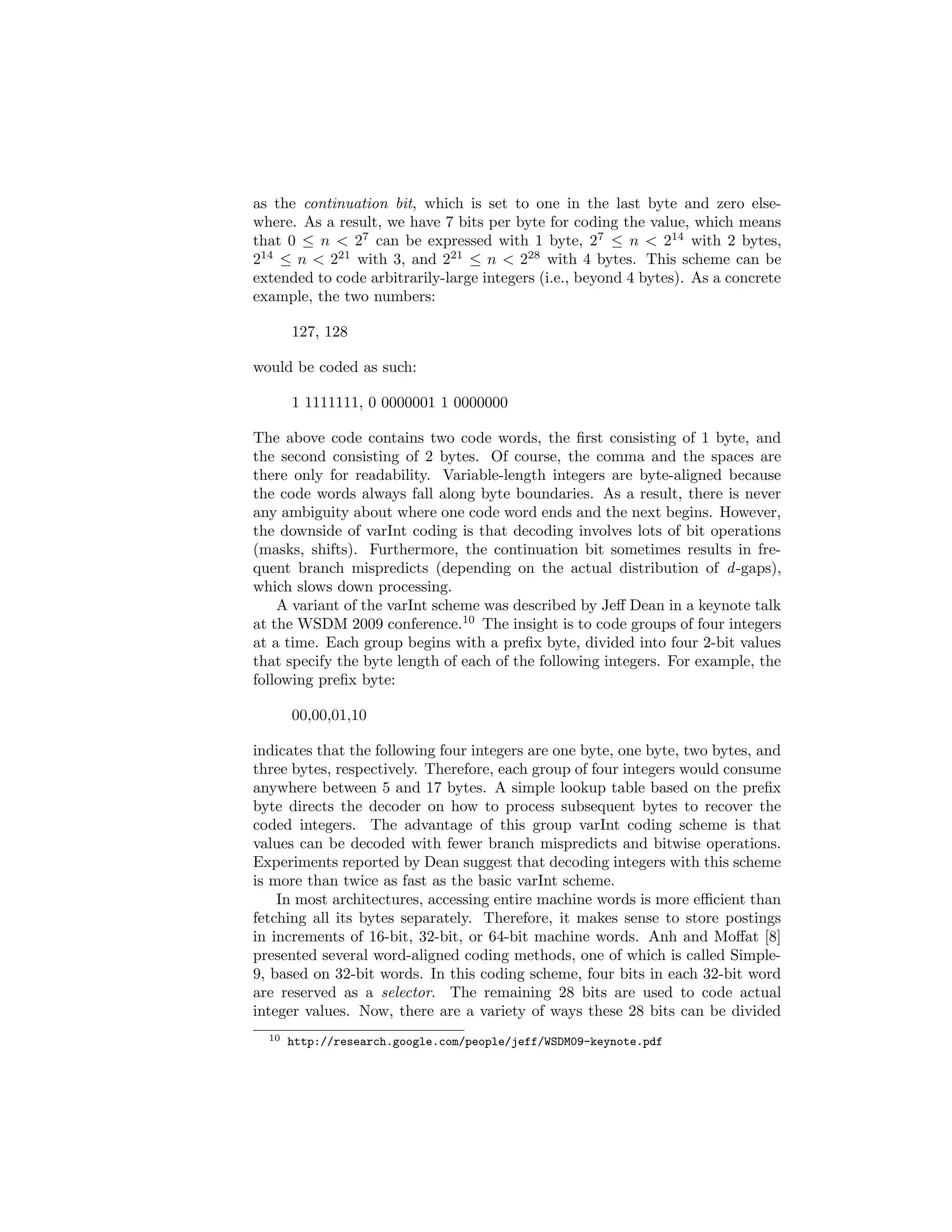 term1 
term2 
term3 
… … 
… 
terms postings 
d1 p d5 p d6 p d11 p 
d11 p d23 p d59 p d84 p … 
d1 p d4 p d11 p d19 p … 
Figure 4.1: Simple illustration of an inverted index. Each term is associated 
with a list of postings. Each posting is comprised of a document id and a 
payload, denoted by p in this case. An inverted index provides quick access to 
documents ids that contain a term. 
orders are possible as well. The document ids have no inherent semantic mean-ing, 
although assignment of numeric ids to documents need not be arbitrary. 
For example, pages from the same domain may be consecutively numbered. Or, 
alternatively, pages that are higher in quality (based, for example, on Page- 
Rank values) might be assigned smaller numeric values so that they appear 
toward the front of a postings list. Either way, an auxiliary data structure is 
necessary to maintain the mapping from integer document ids to some other 
more meaningful handle, such as a URL. 
Figure 
4.1: 
Simple 
illustraPon 
of 
an 
inverted 
index. 
Each 
term 
is 
associated 
with 
a 
list 
of 
posPngs. 
Each 
posPng 
is 
comprised 
of 
a 
document 
id 
and 
a 
payload, 
denoted 
by 
p 
in 
this 
case. 
An 
inverted 
index 
provides 
quick 
access 
to 
documents 
ids 
that 
contain 
a 
term. 
Given a query, retrieval involves fetching postings lists associated with query 
terms and traversing the postings to compute the result set. In the simplest 
case, boolean retrieval involves set operations (union for boolean OR and in-tersection 
for boolean AND) on postings lists, which can be accomplished very 
eciently since the postings are sorted by document id. In the general case, 
however, query{document scores must be computed. Partial document scores 
are stored in structures called accumulators. At the end (i.e., once all postings 
have been processed), the top k documents are then extracted to yield a ranked 
list of results for the user. Of course, there are many optimization strategies 
for query evaluation (both approximate and exact) that reduce the number of 
postings a retrieval engine must examine. 
The size of an inverted index varies, depending on the payload stored in each 
posting. If only term frequency is stored, a well-optimized inverted index can 
be a tenth of the size of the original document collection. An inverted index 
that stores positional information would easily be several times larger than 
one that does not. Generally, it is possible to hold the entire vocabulary (i.e., 
dictionary of all the terms) in memory, especially with techniques such as front-coding 
[156]. However, with the exception of well-resourced, commercial web 
search engines,6 postings lists are usually too large to store in memory and must 
be held on disk, usually in compressed form (more details in Section 4.5). Query 
6Google keeps indexes in memory. 
 