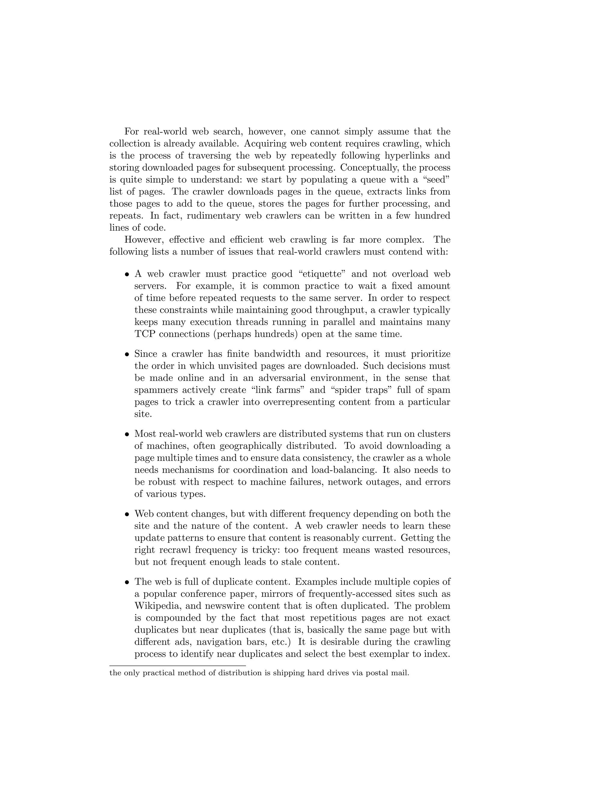 design of the crawler. Some sites (e.g., news organizations) update their con-tent 
quite frequently and need to be visited often; other sites (e.g., government 
regulations) are relatively static. However, even for rapidly changing sites, it 
is usually tolerable to have a delay of a few minutes until content is searchable. 
Furthermore, since the amount of content that changes rapidly is relatively 
small, running smaller-scale index updates at greater frequencies is usually an 
adequate solution.1 Retrieval, on the other hand, is an online problem that 
demands sub-second response time. Individual users expect low query laten-cies, 
but query throughput is equally important since a retrieval engine must 
usually serve many users concurrently. Furthermore, query loads are highly 
variable, depending on the time of day, and can exhibit spikey behavior due 
to special circumstances (e.g., a breaking news event triggers a large number 
of searches on the same topic). On the other hand, resource consumption for 
the indexing problem is more predictable. 
A comprehensive treatment of web search is beyond the scope of this chap-ter, 
and even this entire book. Explicitly recognizing this, we mostly focus on 
the problem of inverted indexing, the task most amenable to solutions in Map- 
Reduce. This chapter begins by  