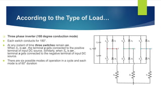 According to the Type of Load…
 Three phase inverter (180 degree conduction mode)
 Each switch conducts for 180°.
 At any instant of time three switches remain on .
When S1 is on , the terminal a gets connected to the positive
terminal of input DC source. Similarly, when S4 is on ,
terminal a gets connected to the negative terminal of input DC
source.
 There are six possible modes of operation in a cycle and each
mode is of 60° duration
 