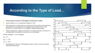 According to the Type of Load…
 Three phase inverter (120 degree conduction mode)
 Each switch is in a conduction state for 120°.
 The terminal A on the load is connected to the positive end while the
terminal B is connected to the negative end of the source. The
terminal C on the load is in a condition called floating state.
 Most suitable for a delta connection in a load because it results in a
six-step type of waveform across any of its phases.
Phase voltages = Line voltages
VAB = V
VBC = −V/2
VCA = −V/2
 Advantage of 120 over 180 degree mode is that it can be used for
inductive loads also.
 